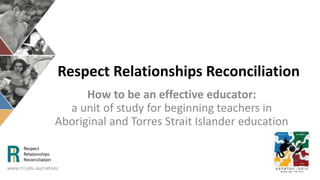 Respect Relationships Reconciliation
How to be an effective educator:
a unit of study for beginning teachers in
Aboriginal and Torres Strait Islander education
www.rrr.edu.au/natsiec
 