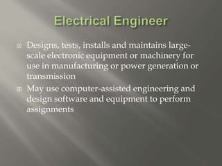  Designs, tests, installs and maintains large-
scale electronic equipment or machinery for
use in manufacturing or power generation or
transmission
 May use computer-assisted engineering and
design software and equipment to perform
assignments
 