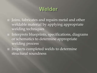  Joins, fabricates and repairs metal and other
weldable material by applying appropriate
welding techniques
 Interprets blueprints, specifications, diagrams
or schematics to determine appropriate
welding process
 Inspects completed welds to determine
structural soundness
 