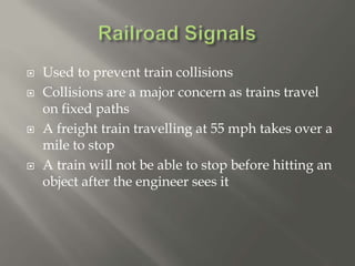  Used to prevent train collisions
 Collisions are a major concern as trains travel
on fixed paths
 A freight train travelling at 55 mph takes over a
mile to stop
 A train will not be able to stop before hitting an
object after the engineer sees it
 