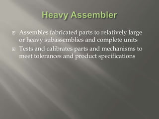  Assembles fabricated parts to relatively large
or heavy subassemblies and complete units
 Tests and calibrates parts and mechanisms to
meet tolerances and product specifications
 