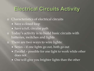  Characteristics of electrical circuits
 have a closed loop
 have a full, circular path
 Today’s activity is to build basic circuits with
batteries, switches and lights
 There are two ways to wire lights:
 Series – if one lights go out, both go out
 Parallel – possible for one light to work while other
does not
 One will give you brighter lights than the other
 