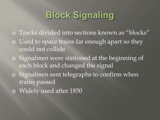  Tracks divided into sections known as “blocks”
 Used to space trains far enough apart so they
could not collide
 Signalmen were stationed at the beginning of
each block and changed the signal
 Signalmen sent telegraphs to confirm when
trains passed
 Widely used after 1850
 