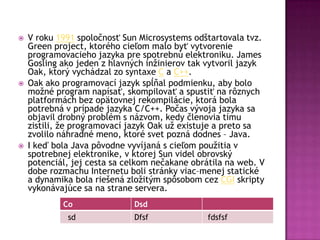  V roku 1991 spoločnosť Sun Microsystems odštartovala tvz.
Green project, ktorého cieľom malo byť vytvorenie
programovacieho jazyka pre spotrebnú elektroniku. James
Gosling ako jeden z hlavných inžinierov tak vytvoril jazyk
Oak, ktorý vychádzal zo syntaxe C a C++.
 Oak ako programovací jazyk spĺňal podmienku, aby bolo
možné program napísať, skompilovať a spustiť na rôznych
platformách bez opätovnej rekompilácie, ktorá bola
potrebná v prípade jazyka C/C++. Počas vývoja jazyka sa
objavil drobný problém s názvom, kedy členovia tímu
zistili, že programovací jazyk Oak už existuje a preto sa
zvolilo náhradné meno, ktoré svet pozná dodnes – Java.
 I keď bola Java pôvodne vyvíjaná s cieľom použitia v
spotrebnej elektronike, v ktorej Sun videl obrovský
potenciál, jej cesta sa celkom nečakane obrátila na web. V
dobe rozmachu Internetu boli stránky viac–menej statické
a dynamika bola riešená zložitým spôsobom cez CGI skripty
vykonávajúce sa na strane servera.
Co Dsd
sd Dfsf fdsfsf
 
