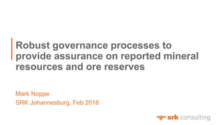 Mark Noppe
Robust governance processes to
provide assurance on reported mineral
resources and ore reserves
SRK Johannesburg, Feb 2018
 