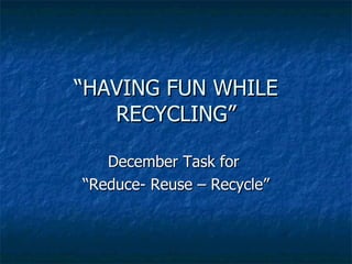 “ HAVING FUN WHILE RECYCLING” December Task for  “ Reduce- Reuse – Recycle” 