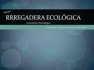 RRREGADERA ECOLÓGICA
     Innovación Tecnológica
                      Gonzalez Alatorre Carlos Martin
 