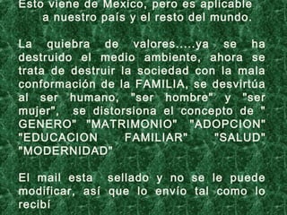 Esto viene de Mexico, pero es aplicable
a nuestro país y el resto del mundo.
 
La quiebra de valores.....ya se ha
destruido el medio ambiente, ahora se
trata de destruir la sociedad con la mala
conformación de la FAMILIA, se desvirtúa
al ser humano, "ser hombre" y "ser
mujer", se distorsiona el concepto de "
GENERO" "MATRIMONIO"  "ADOPCION"
"EDUCACION FAMILIAR" "SALUD"
"MODERNIDAD" 
El mail esta sellado y no se le puede
modificar, así que lo envío tal como lo
recibí
 