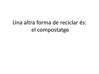 Una altra forma de reciclar és:
el compostatge
 