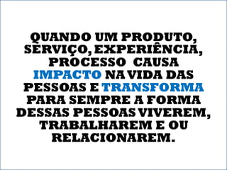 QUANDO UM PRODUTO,
 SERVIÇO, EXPERIÊNCIA,
    PROCESSO CAUSA
  IMPACTO NA VIDA DAS
 PESSOAS E TRANSFORMA
 PARA SEMPRE A FORMA
DESSAS PESSOAS VIVEREM,
   TRABALHAREM E OU
    RELACIONAREM.
 