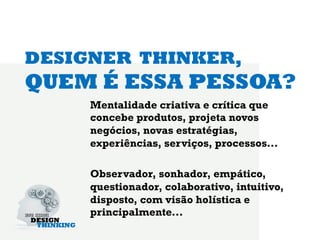 DESIGNER THINKER,
QUEM É ESSA PESSOA?
     Mentalidade criativa e crítica que
     concebe produtos, projeta novos
     negócios, novas estratégias,
     experiências, serviços, processos...

     Observador, sonhador, empático,
     questionador, colaborativo, intuitivo,
     disposto, com visão holística e
     principalmente...
 