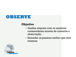 OBSERVE
    Objetivo
      –  Ganhar empatia com os usuários/
         consumidores através de conversa e
         observação.
      –  Entender as pessoas melhor que eles
         mesmos.
 