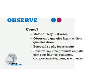 OBSERVE
    Como?
     –  Método “Why” – 3 vezes
     –  Observar o que eles fazem e não o
        que eles dizem.
     –  Etnografia e não focus group
     –  Desenvolver uma profunda empatia
        com seus hábitos, costumes,
        comportamentos, crenças e manias.
 