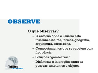 OBSERVE
    O que observar?
      –  O entorno onde o usuário está
         inserido. Cheiros, formas, geografia,
         arquitetura, cores, sons.
      –  Comportamentos que se repetem com
         frequência.
      –  Soluções “gambiarras”
      –  Dinâmicas e interações entre as
         pessoas, ambientes e objetos.
 