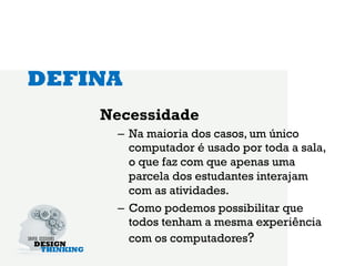 DEFINA
    Necessidade
     –  Na maioria dos casos, um único
        computador é usado por toda a sala,
        o que faz com que apenas uma
        parcela dos estudantes interajam
        com as atividades.
     –  Como podemos possibilitar que
        todos tenham a mesma experiência
        com os computadores?
 