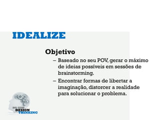 IDEALIZE
    Objetivo
      –  Baseado no seu POV, gerar o máximo
         de ideias possíveis em sessões de
         brainstorming.
      –  Encontrar formas de libertar a
         imaginação, distorcer a realidade
         para solucionar o problema.
 