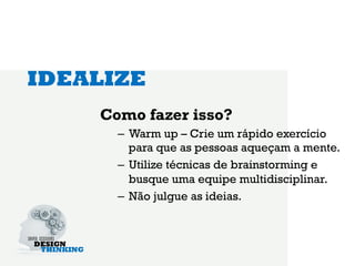IDEALIZE
    Como fazer isso?
      –  Warm up – Crie um rápido exercício
         para que as pessoas aqueçam a mente.
      –  Utilize técnicas de brainstorming e
         busque uma equipe multidisciplinar.
      –  Não julgue as ideias.
 