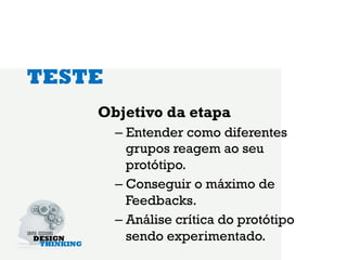 TESTE
    Objetivo da etapa
        –  Entender como diferentes
           grupos reagem ao seu
           protótipo.
        –  Conseguir o máximo de
           Feedbacks.
        –  Análise crítica do protótipo
           sendo experimentado.
 