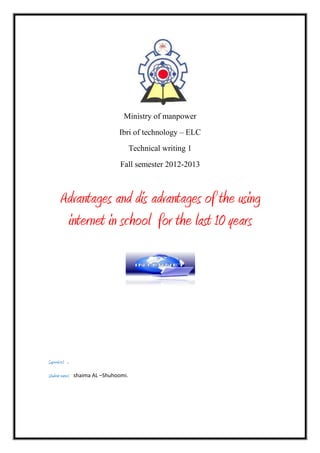Ministry of manpower
Ibri of technology – ELC
Technical writing 1
Fall semester 2012-2013

Advantages and dis advantages of the using
internet in school for the last 10 years

Supervisor: .
Student name: shaima AL –Shuhoomi.

 