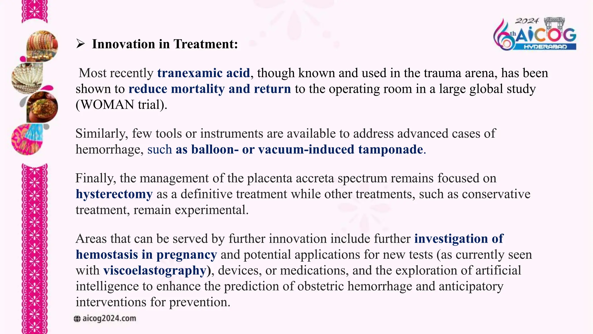  Innovation in Treatment:
Most recently tranexamic acid, though known and used in the trauma arena, has been
shown to reduce mortality and return to the operating room in a large global study
(WOMAN trial).
Similarly, few tools or instruments are available to address advanced cases of
hemorrhage, such as balloon- or vacuum-induced tamponade.
Finally, the management of the placenta accreta spectrum remains focused on
hysterectomy as a definitive treatment while other treatments, such as conservative
treatment, remain experimental.
Areas that can be served by further innovation include further investigation of
hemostasis in pregnancy and potential applications for new tests (as currently seen
with viscoelastography), devices, or medications, and the exploration of artificial
intelligence to enhance the prediction of obstetric hemorrhage and anticipatory
interventions for prevention.
 