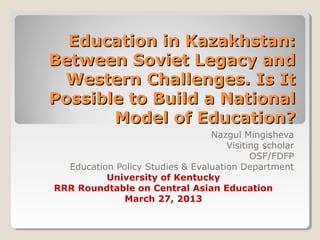 Education in Kazakhstan:Education in Kazakhstan:
Between Soviet Legacy andBetween Soviet Legacy and
Western Challenges. Is ItWestern Challenges. Is It
Possible to Build a NationalPossible to Build a National
Model of Education?Model of Education?
Nazgul Mingisheva
Visiting scholar
OSF/FDFP
Education Policy Studies & Evaluation Department
University of Kentucky
RRR Roundtable on Central Asian Education
March 27, 2013
 