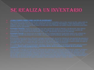  ¿CADA CUÁNTO TIEMPO DEBO HACER UN INVENTARIO?
 Lo habitual es que toda la tienda se cuente de forma completa una o dos veces al año, pero esto es
algo que depende mucho de cada operador ya que según la naturaleza y valor del producto es
posible hacer más o menos inventarios. Es por esto que también se suelen hacer inventarios parciales
además de los generales.
 Inventario General: aquel en el que de una vez contamos toda la tienda y el almacén. Nos ofrece
una visión completa sobre el estado del stock, índices de demarca e impacto en la cuenta de
explotación. Es la mejor forma de tener una “foto” del estado actual de una tienda.
 Inventario Parcial: es aquel que se realiza de forma independiente al general sobre una unidad de
negocio o familia de producto concreta, con la principal finalidad de ajustar el stock de forma
inmediata.
 El inventario parcial es muy útil para corregir desviaciones de forma rápida sin necesidad de esperar a
un inventario general. Como norma general cuanto más valioso es un producto más veces se cuenta
a lo largo del año o su ciclo de vida, con el fin de detectar alguna anomalía cuanto antes ya que la
pérdida de sólo una unidad puede suponer un grave problema económico.
 En cualquier caso, tanto el inventario general como los diferentes inventarios parciales que se vayan
a realizar deben estar programados y previstos dentro de la coherencia propia de la actividad
comercial en una planificación anual.
 Por ejemplo: si tengo una tienda de artículos de camping y mi pico de ventas es en verano, lo lógico
sería hacer un inventario general unas semanas antes de que empiece mi pico de ventas, de esa
forma podré sanear el stock, saber si mi stock teórico es real o no para afrontar la campaña y por
tanto pedir a los proveedores aquellos artículos con los que deba reforzar mi stock de cara a ese pico
de ventas. Lo que no puede ocurrir es que en pleno pico de ventas detecte que el stock está mal y
me quede sin producto en plena campaña. Eso es perder clientes, ventas y dinero.
 