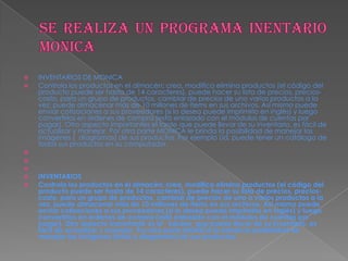  INVENTARIOS DE MONICA
 Controla los productos en el almacén: crea, modifica elimina productos (el código del
producto puede ser hasta de 14 caracteres), puede hacer su lista de precios, precios-
costo, para un grupo de productos, cambiar de precios de uno varios productos a la
vez, puede almacenar más de 10 millones de ítems en sus archivos. Así mismo puede
enviar cotizaciones a sus proveedores (si lo desea puede imprimirlo en inglés) y luego
convertirlos en órdenes de compra (está enlazado con el módulos de cuentas por
pagar). Otro aspecto importantes el tarde que puede llevar de su inventario, es fácil de
actualizar y manejar. Por otra parte MONICA le brinda la posibilidad de manejar las
imágenes ( diagramas) de sus productos. Por ejemplo Ud. puede tener un catálogo de
todos sus productos en su computador.



 INVENTARIOS
 Controla los productos en el almacén: crea, modifica elimina productos (el código del
producto puede ser hasta de 14 caracteres), puede hacer su lista de precios, precios-
costo, para un grupo de productos, cambiar de precios de uno o varios productos a la
vez, puede almacenar más de 10 millones de ítems en sus archivos. Así mismo puede
enviar cotizaciones a sus proveedores (si lo desea puede imprimirlo en inglés) y luego
convertirlos en órdenes de compra (está enlazado con el módulos de cuentas por
pagar). Otro aspecto importante es el kárdex que puede llevar de su inventario, es
fácil de actualizar y manejar. Por otra parte MONICA le brinda la posibilidad de
manejar las imágenes (fotos o diagramas) de sus productos.
 