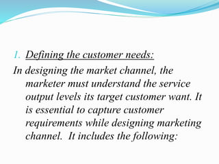 1. Defining the customer needs:
In designing the market channel, the
marketer must understand the service
output levels its target customer want. It
is essential to capture customer
requirements while designing marketing
channel. It includes the following:
 