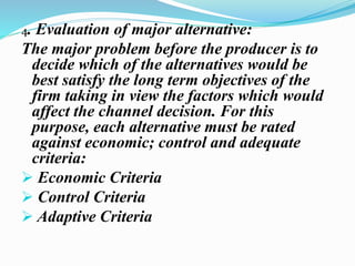 4. Evaluation of major alternative:
The major problem before the producer is to
decide which of the alternatives would be
best satisfy the long term objectives of the
firm taking in view the factors which would
affect the channel decision. For this
purpose, each alternative must be rated
against economic; control and adequate
criteria:
 Economic Criteria
 Control Criteria
 Adaptive Criteria
 