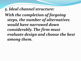 5. Ideal channel structure:
With the completion of forgoing
steps, the number of alternatives
would have narrowed down
considerably. The firm must
evaluate design and choose the best
among them.
 