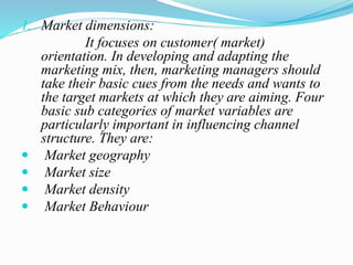 1. Market dimensions:
It focuses on customer( market)
orientation. In developing and adapting the
marketing mix, then, marketing managers should
take their basic cues from the needs and wants to
the target markets at which they are aiming. Four
basic sub categories of market variables are
particularly important in influencing channel
structure. They are:
 Market geography
 Market size
 Market density
 Market Behaviour
 