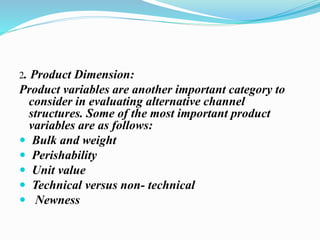 2. Product Dimension:
Product variables are another important category to
consider in evaluating alternative channel
structures. Some of the most important product
variables are as follows:
 Bulk and weight
 Perishability
 Unit value
 Technical versus non- technical
 Newness
 