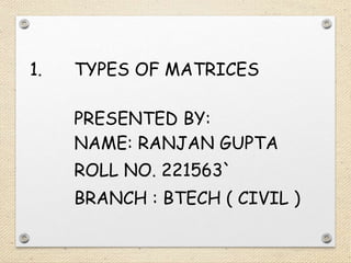 1. TYPES OF MATRICES
PRESENTED BY:
NAME: RANJAN GUPTA
ROLL NO. 221563`
BRANCH : BTECH ( CIVIL )
 