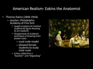 American Realism- Eakins the Anatomist
• Thomas Eakins (1844-1916)
   – teacher: Philadelphia
     Academy of Fine Arts
       • taught anatomy to medical
         students & figure drawing
         to art students
       • disapproved of academic
         technique of drawing from
         plaster casts
           – used nude model
           – allowed female
             students to study
             male nude
       • Critics called him a
         “butcher” and “degrading”
 
