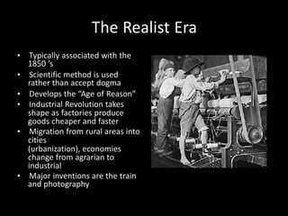 The Realist Era
• Typically associated with the
1850 ’s
• Scientific method is used
rather than accept dogma
• Develops the “Age of Reason”
• Industrial Revolution takes
shape as factories produce
goods cheaper and faster
• Migration from rural areas into
cities
(urbanization), economies
change from agrarian to
industrial
• Major inventions are the train
and photography
 
