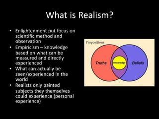 What is Realism?
• Enlightenment put focus on
scientific method and
observation
• Empiricism – knowledge
based on what can be
measured and directly
experienced
• What can actually be
seen/experienced in the
world
• Realists only painted
subjects they themselves
could experience (personal
experience)
 