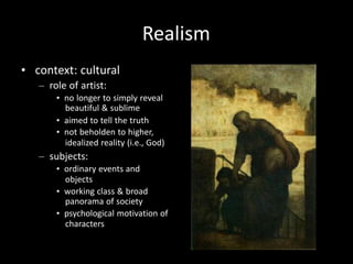 Realism
• context: cultural
– role of artist:
• no longer to simply reveal
beautiful & sublime
• aimed to tell the truth
• not beholden to higher,
idealized reality (i.e., God)
– subjects:
• ordinary events and
objects
• working class & broad
panorama of society
• psychological motivation of
characters
 