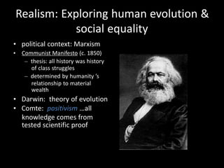 Realism: Exploring human evolution &
social equality
• political context: Marxism
• Communist Manifesto (c. 1850)
– thesis: all history was history
of class struggles
– determined by humanity ’s
relationship to material
wealth
• Darwin: theory of evolution
• Comte: positivism …all
knowledge comes from
tested scientific proof
 