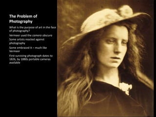 The Problem of
Photography
What is the purpose of art in the face
of photography?
Vermeer used the camera obscura
Some artists reacted against
photography
Some embraced it – much like
Vermeer
First surviving photograph dates to
1826, by 1880s portable cameras
available
 