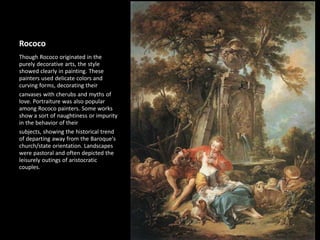 Rococo
Though Rococo originated in the
purely decorative arts, the style
showed clearly in painting. These
painters used delicate colors and
curving forms, decorating their
canvases with cherubs and myths of
love. Portraiture was also popular
among Rococo painters. Some works
show a sort of naughtiness or impurity
in the behavior of their
subjects, showing the historical trend
of departing away from the Baroque's
church/state orientation. Landscapes
were pastoral and often depicted the
leisurely outings of aristocratic
couples.
 