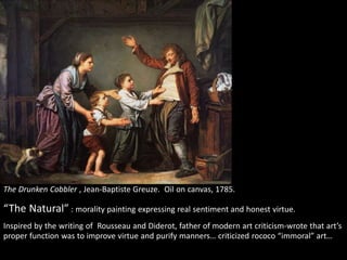 The Drunken Cobbler , Jean-Baptiste Greuze. Oil on canvas, 1785.
“The Natural” : morality painting expressing real sentiment and honest virtue.
Inspired by the writing of Rousseau and Diderot, father of modern art criticism-wrote that art’s
proper function was to improve virtue and purify manners… criticized rococo “immoral” art…
 