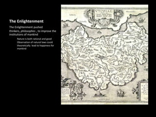 The Enlightenment
The Enlightenment pushed
thinkers, philosophes , to improve the
institutions of mankind
Nature is both rational and good
Observation of natural laws could
theoretically lead to happiness for
mankind
 