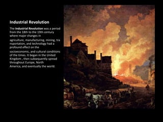 Industrial Revolution
The Industrial Revolution was a period
from the 18th to the 19th century
where major changes in
agriculture, manufacturing, mining, tra
nsportation, and technology had a
profound effect on the
socioeconomic, and cultural conditions
of the times. It began in the United
Kingdom , then subsequently spread
throughout Europe, North
America, and eventually the world.
 