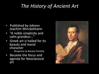 The History of Ancient Art
• Published by Johann
Joachim Winckelmann
• “A noble simplicity and
calm grandeur…”
• Greek art is hailed for its
beauty and moral
character
– Response to Rococo frivolity
• Became the focus and
agenda for Neoclassical
art
 