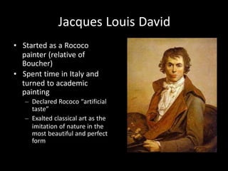 Jacques Louis David
• Started as a Rococo
painter (relative of
Boucher)
• Spent time in Italy and
turned to academic
painting
– Declared Rococo “artificial
taste”
– Exalted classical art as the
imitation of nature in the
most beautiful and perfect
form
 
