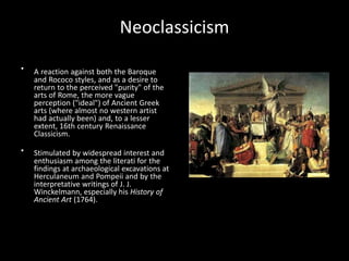 •
•
Neoclassicism
A reaction against both the Baroque
and Rococo styles, and as a desire to
return to the perceived "purity" of the
arts of Rome, the more vague
perception ("ideal") of Ancient Greek
arts (where almost no western artist
had actually been) and, to a lesser
extent, 16th century Renaissance
Classicism.
Stimulated by widespread interest and
enthusiasm among the literati for the
findings at archaeological excavations at
Herculaneum and Pompeii and by the
interpretative writings of J. J.
Winckelmann, especially his History of
Ancient Art (1764).
 