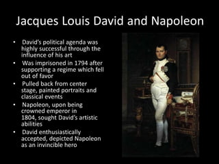 Jacques Louis David and Napoleon
• David’s political agenda was
highly successful through the
influence of his art
• Was imprisoned in 1794 after
supporting a regime which fell
out of favor
• Pulled back from center
stage, painted portraits and
classical events
• Napoleon, upon being
crowned emperor in
1804, sought David’s artistic
abilities
• David enthusiastically
accepted, depicted Napoleon
as an invincible hero
 