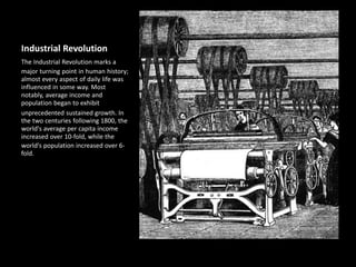 Industrial Revolution
The Industrial Revolution marks a
major turning point in human history;
almost every aspect of daily life was
influenced in some way. Most
notably, average income and
population began to exhibit
unprecedented sustained growth. In
the two centuries following 1800, the
world's average per capita income
increased over 10-fold, while the
world's population increased over 6-
fold.
 