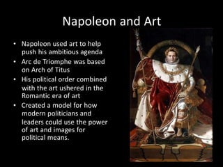 Napoleon and Art
• Napoleon used art to help
push his ambitious agenda
• Arc de Triomphe was based
on Arch of Titus
• His political order combined
with the art ushered in the
Romantic era of art
• Created a model for how
modern politicians and
leaders could use the power
of art and images for
political means.
 