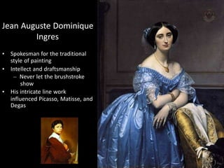 Jean Auguste Dominique
Ingres
• Spokesman for the traditional
style of painting
• Intellect and draftsmanship
– Never let the brushstroke
show
• His intricate line work
influenced Picasso, Matisse, and
Degas
 
